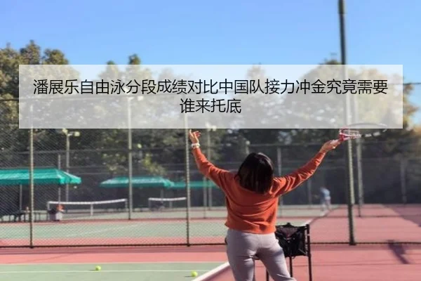 潘展乐自由泳分段成绩对比中国队接力冲金究竟需要谁来托底